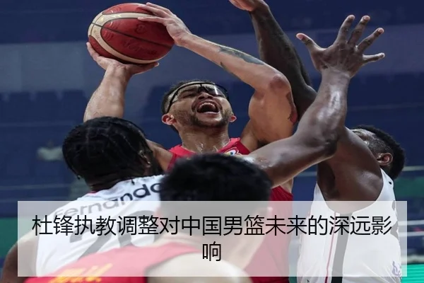 杜锋执教调整对中国男篮未来的深远影响